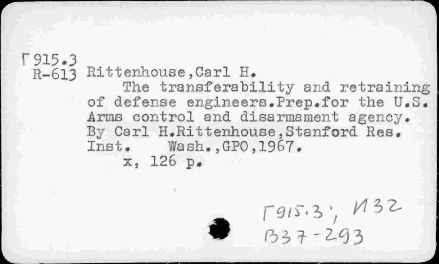 ﻿r915.3
R-613
Rittenhouse,Carl H.
The transferability and retraining of defense engineers.Prep.for the U.S. Arms control and disarmament agency. By Carl H.Rittenhouse,Stanford Res. Inst. Wash.,GPO,1967.
x, 126 p.

//3^
/35 ? '2-33